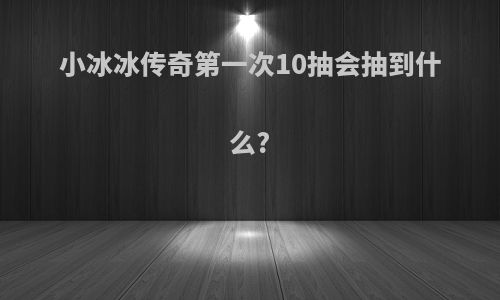 小冰冰传奇第一次10抽会抽到什么?