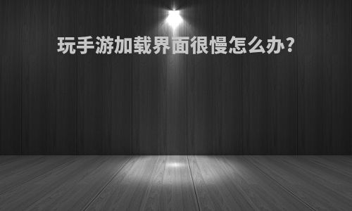 玩手游加载界面很慢怎么办?