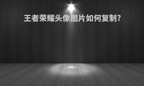 王者荣耀头像图片如何复制?