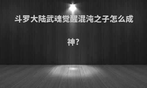 斗罗大陆武魂觉醒混沌之子怎么成神?