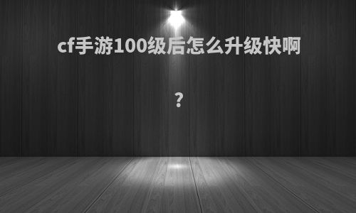 cf手游100级后怎么升级快啊?