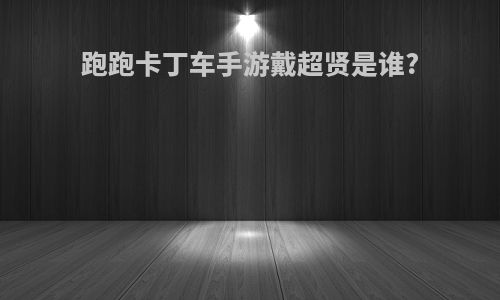 跑跑卡丁车手游戴超贤是谁?