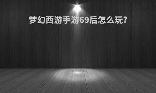 梦幻西游手游69后怎么玩?