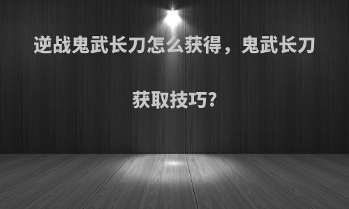 逆战鬼武长刀怎么获得，鬼武长刀获取技巧?