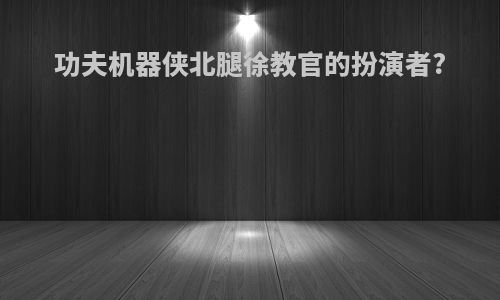 功夫机器侠北腿徐教官的扮演者?