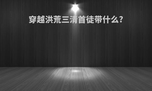 穿越洪荒三清首徒带什么?