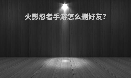 火影忍者手游怎么删好友?