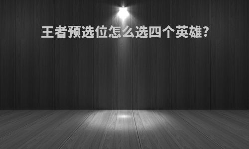 王者预选位怎么选四个英雄?