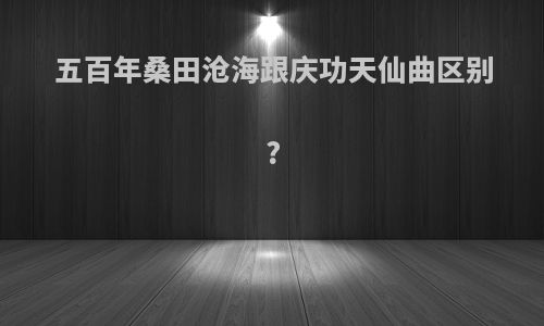 五百年桑田沧海跟庆功天仙曲区别?