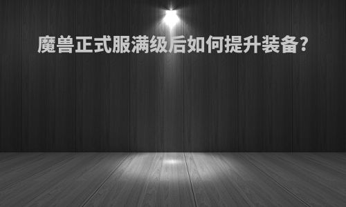 魔兽正式服满级后如何提升装备?