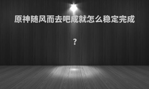 原神随风而去吧成就怎么稳定完成?