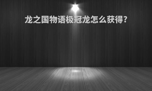 龙之国物语极冠龙怎么获得?