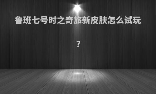 鲁班七号时之奇旅新皮肤怎么试玩?