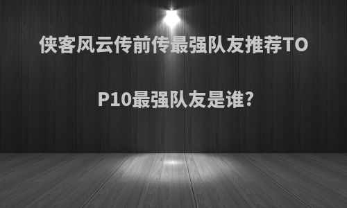 侠客风云传前传最强队友推荐TOP10最强队友是谁?