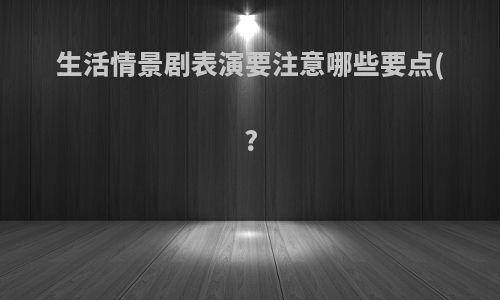 生活情景剧表演要注意哪些要点(?