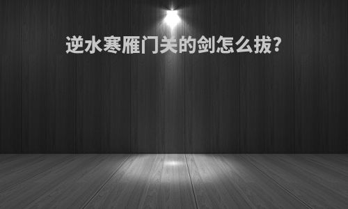 逆水寒雁门关的剑怎么拔?