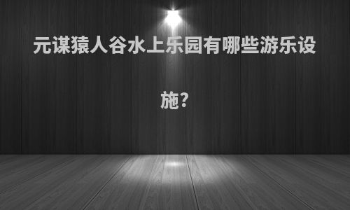 元谋猿人谷水上乐园有哪些游乐设施?