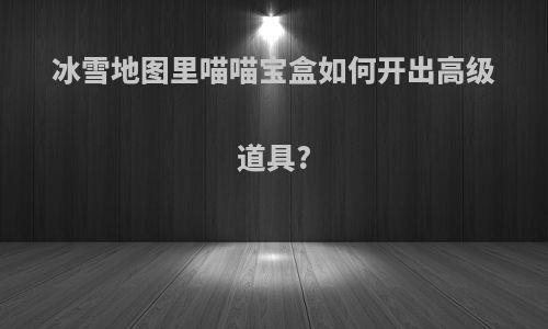 冰雪地图里喵喵宝盒如何开出高级道具?