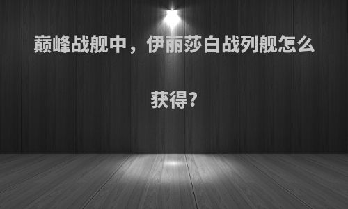 巅峰战舰中，伊丽莎白战列舰怎么获得?