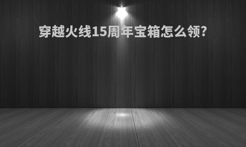 穿越火线15周年宝箱怎么领?