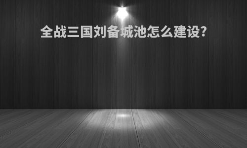 全战三国刘备城池怎么建设?