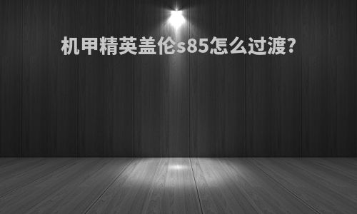 机甲精英盖伦s85怎么过渡?