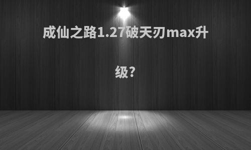 成仙之路1.27破天刃max升级?