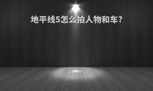 地平线5怎么拍人物和车?