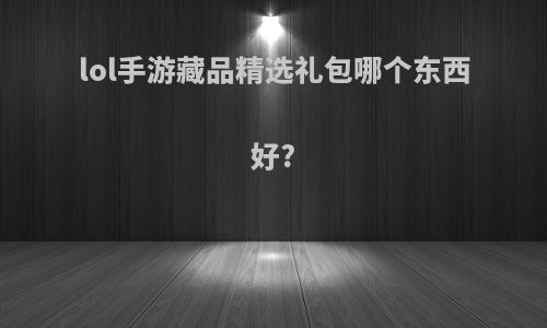 lol手游藏品精选礼包哪个东西好?