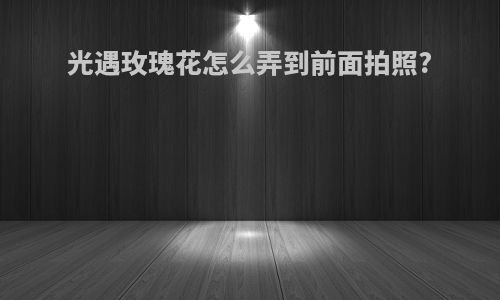 光遇玫瑰花怎么弄到前面拍照?