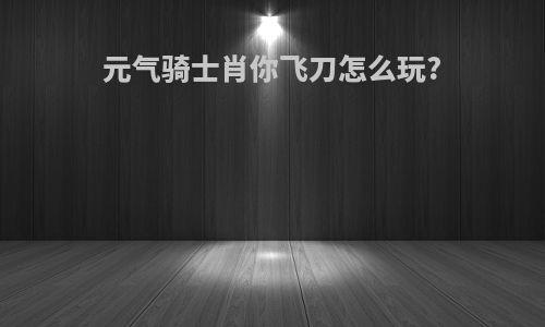 元气骑士肖你飞刀怎么玩?