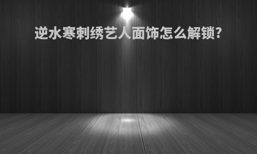逆水寒刺绣艺人面饰怎么解锁?