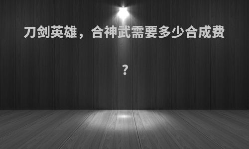 刀剑英雄，合神武需要多少合成费?