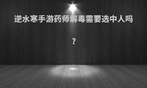 逆水寒手游药师解毒需要选中人吗?