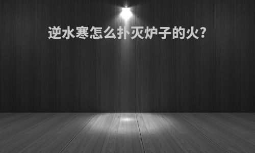 逆水寒怎么扑灭炉子的火?