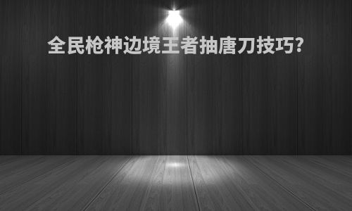 全民枪神边境王者抽唐刀技巧?