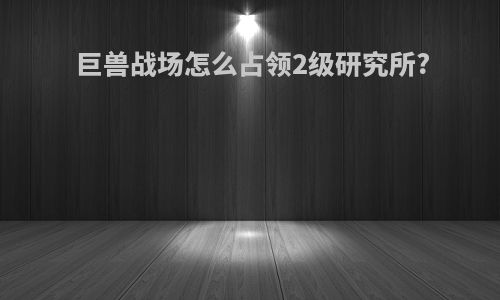 巨兽战场怎么占领2级研究所?
