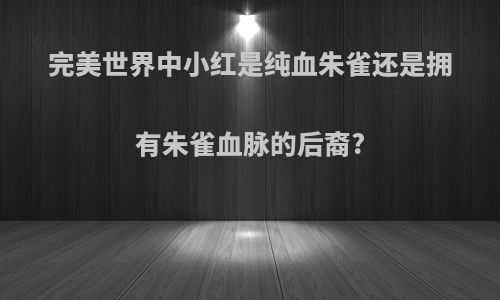 完美世界中小红是纯血朱雀还是拥有朱雀血脉的后裔?