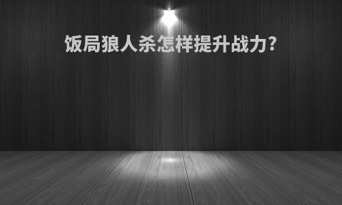 饭局狼人杀怎样提升战力?