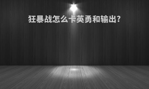 狂暴战怎么卡英勇和输出?