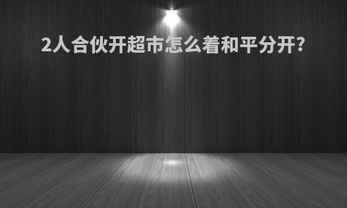 2人合伙开超市怎么着和平分开?