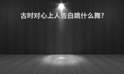 古时对心上人告白跳什么舞?