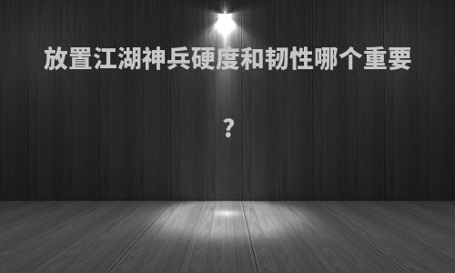 放置江湖神兵硬度和韧性哪个重要?