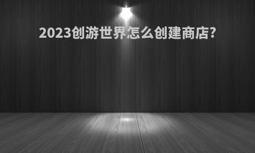 2023创游世界怎么创建商店?