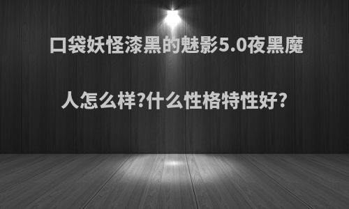 口袋妖怪漆黑的魅影5.0夜黑魔人怎么样?什么性格特性好?