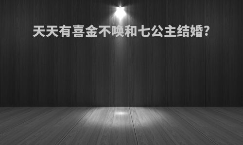 天天有喜金不唤和七公主结婚?