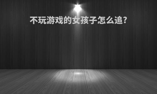 不玩游戏的女孩子怎么追?