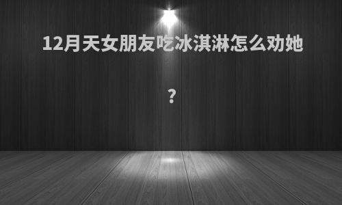 12月天女朋友吃冰淇淋怎么劝她?